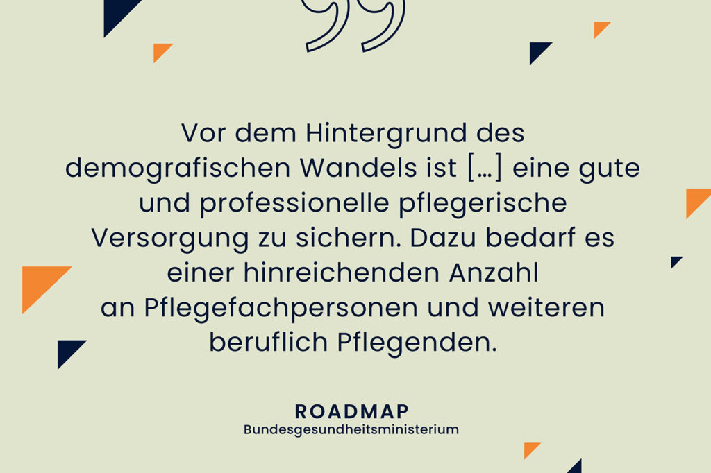 Zitat aus der Roadmap des Bundesgesundheitsministeriums: "Vor dem Hintergrund des demografischen Wandels ist eine gute und professionelle pflegerische Versorgung zu sichern. Dazu bedarf es einer hinreichenden Anzahl an Pflegefachpersonen und weiteren beruflich Pflegenden."